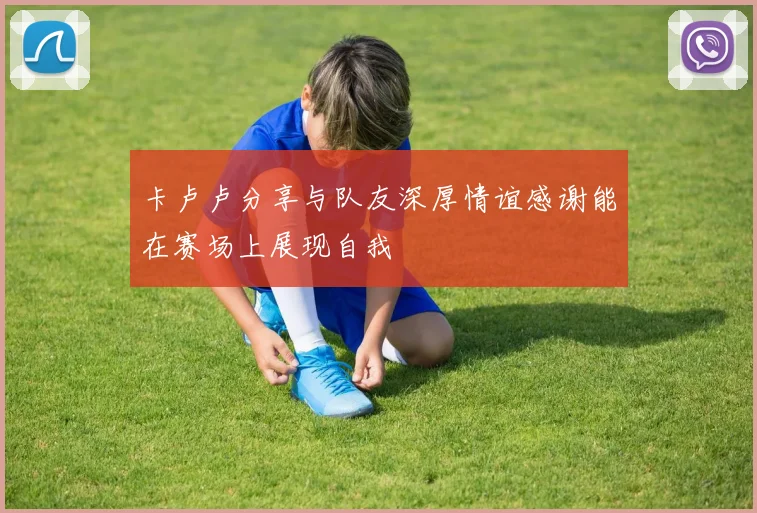 卡卢卢分享与队友深厚情谊感谢能在赛场上展现自我
