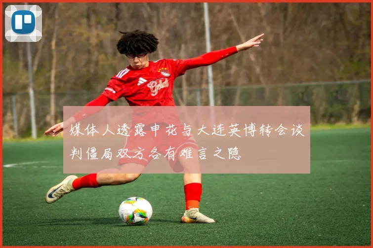 媒体人透露申花与大连英博转会谈判僵局双方各有难言之隐