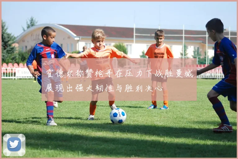 霍德尔称赞枪手在压力下战胜曼城展现出强大韧性与胜利决心