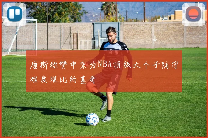 唐斯称赞申京为NBA顶级大个子防守难度堪比约基奇